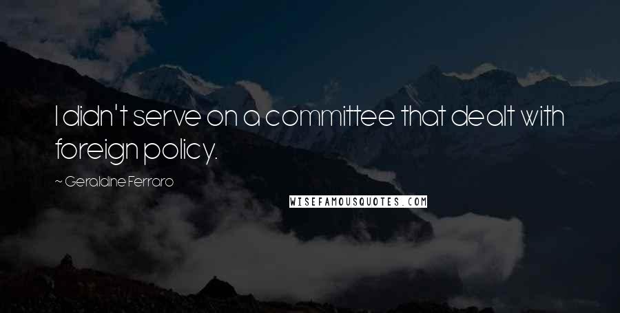 Geraldine Ferraro Quotes: I didn't serve on a committee that dealt with foreign policy.