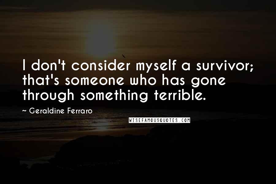 Geraldine Ferraro Quotes: I don't consider myself a survivor; that's someone who has gone through something terrible.