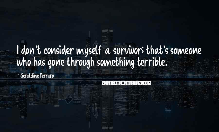 Geraldine Ferraro Quotes: I don't consider myself a survivor; that's someone who has gone through something terrible.