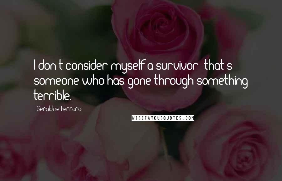 Geraldine Ferraro Quotes: I don't consider myself a survivor; that's someone who has gone through something terrible.