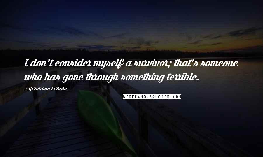 Geraldine Ferraro Quotes: I don't consider myself a survivor; that's someone who has gone through something terrible.