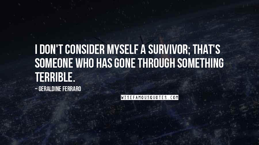 Geraldine Ferraro Quotes: I don't consider myself a survivor; that's someone who has gone through something terrible.
