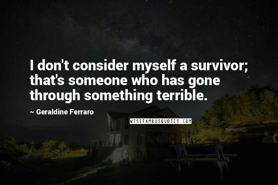 Geraldine Ferraro Quotes: I don't consider myself a survivor; that's someone who has gone through something terrible.