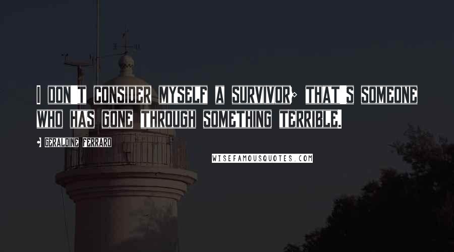 Geraldine Ferraro Quotes: I don't consider myself a survivor; that's someone who has gone through something terrible.