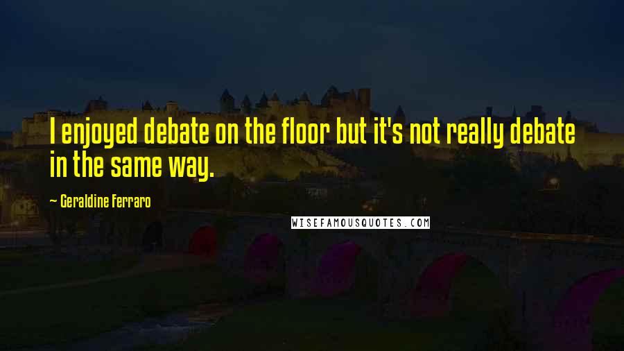 Geraldine Ferraro Quotes: I enjoyed debate on the floor but it's not really debate in the same way.
