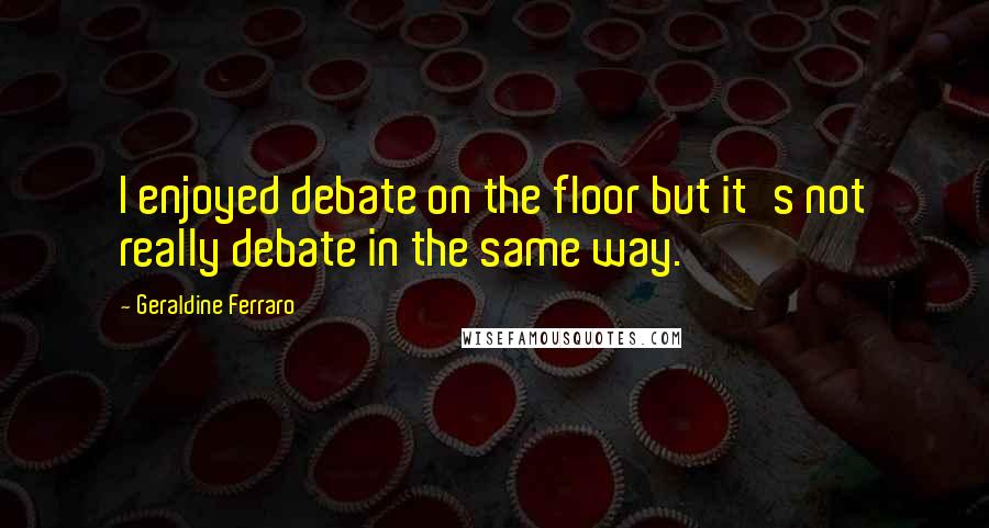 Geraldine Ferraro Quotes: I enjoyed debate on the floor but it's not really debate in the same way.