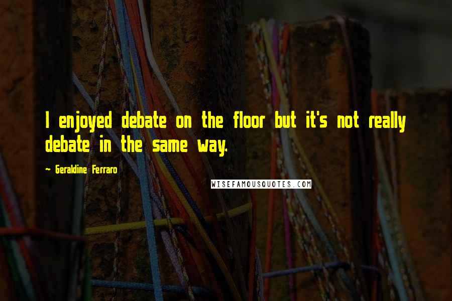 Geraldine Ferraro Quotes: I enjoyed debate on the floor but it's not really debate in the same way.