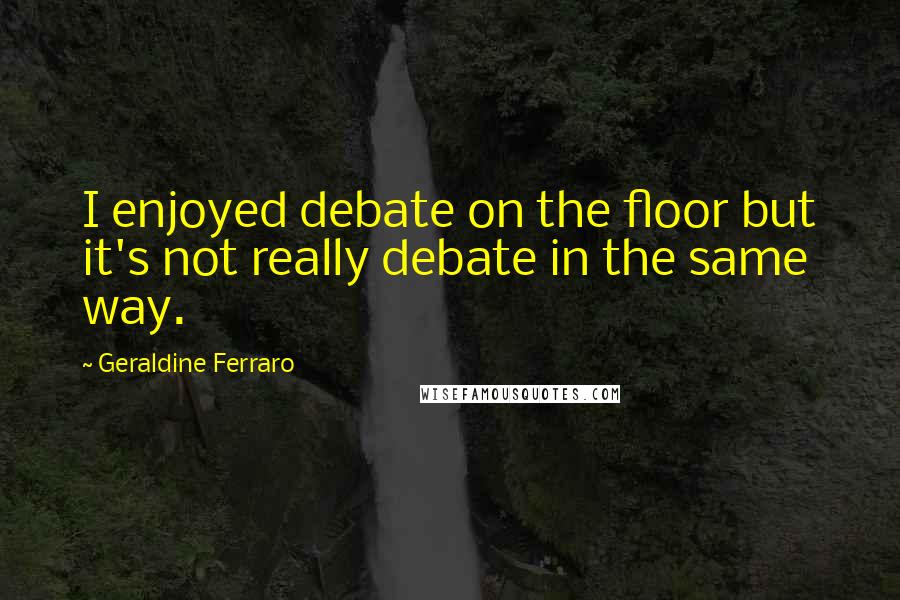 Geraldine Ferraro Quotes: I enjoyed debate on the floor but it's not really debate in the same way.