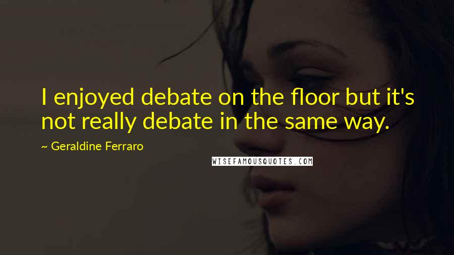 Geraldine Ferraro Quotes: I enjoyed debate on the floor but it's not really debate in the same way.