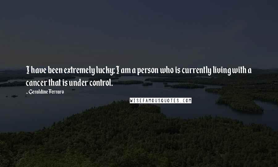 Geraldine Ferraro Quotes: I have been extremely lucky; I am a person who is currently living with a cancer that is under control.