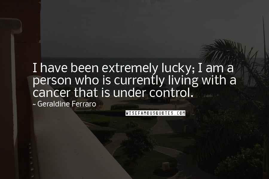 Geraldine Ferraro Quotes: I have been extremely lucky; I am a person who is currently living with a cancer that is under control.