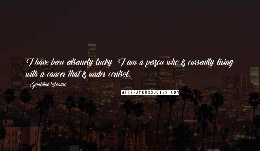 Geraldine Ferraro Quotes: I have been extremely lucky; I am a person who is currently living with a cancer that is under control.