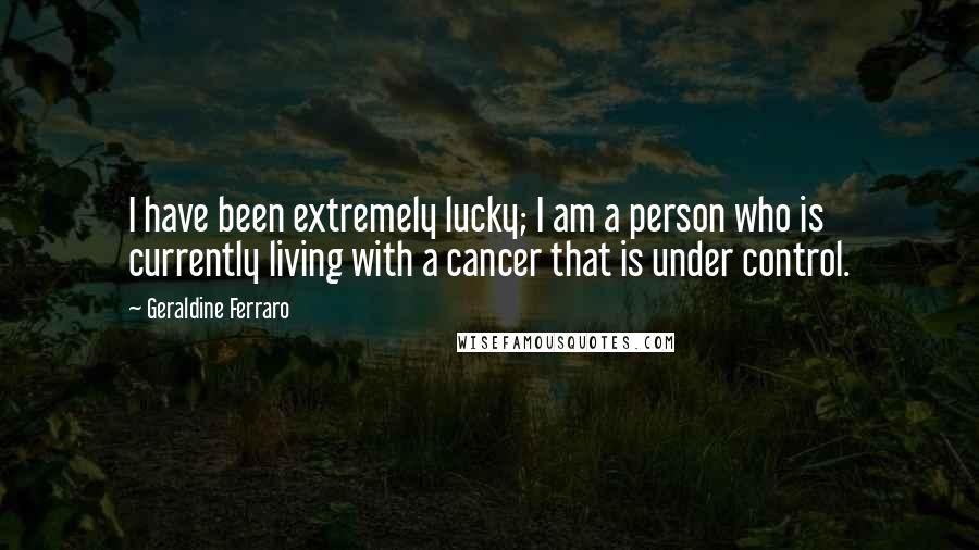 Geraldine Ferraro Quotes: I have been extremely lucky; I am a person who is currently living with a cancer that is under control.