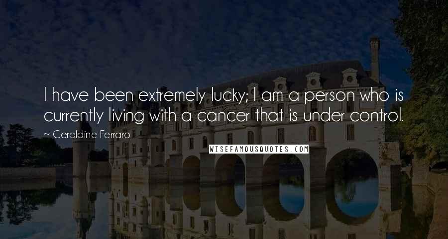 Geraldine Ferraro Quotes: I have been extremely lucky; I am a person who is currently living with a cancer that is under control.
