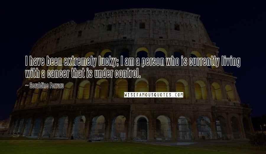Geraldine Ferraro Quotes: I have been extremely lucky; I am a person who is currently living with a cancer that is under control.