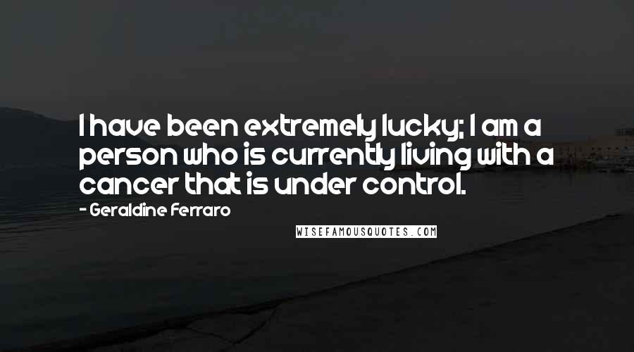 Geraldine Ferraro Quotes: I have been extremely lucky; I am a person who is currently living with a cancer that is under control.