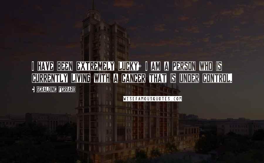 Geraldine Ferraro Quotes: I have been extremely lucky; I am a person who is currently living with a cancer that is under control.