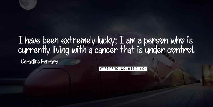 Geraldine Ferraro Quotes: I have been extremely lucky; I am a person who is currently living with a cancer that is under control.