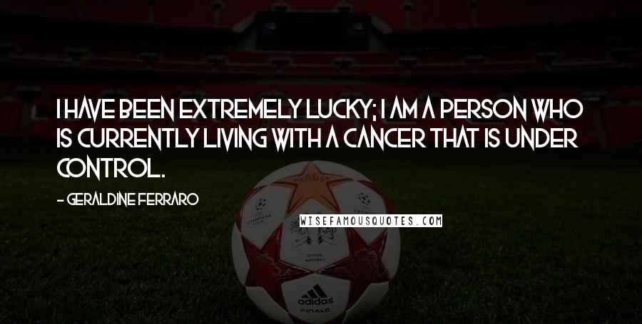 Geraldine Ferraro Quotes: I have been extremely lucky; I am a person who is currently living with a cancer that is under control.