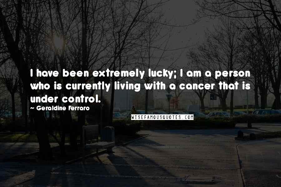 Geraldine Ferraro Quotes: I have been extremely lucky; I am a person who is currently living with a cancer that is under control.