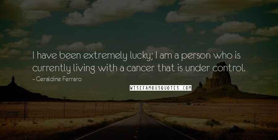 Geraldine Ferraro Quotes: I have been extremely lucky; I am a person who is currently living with a cancer that is under control.