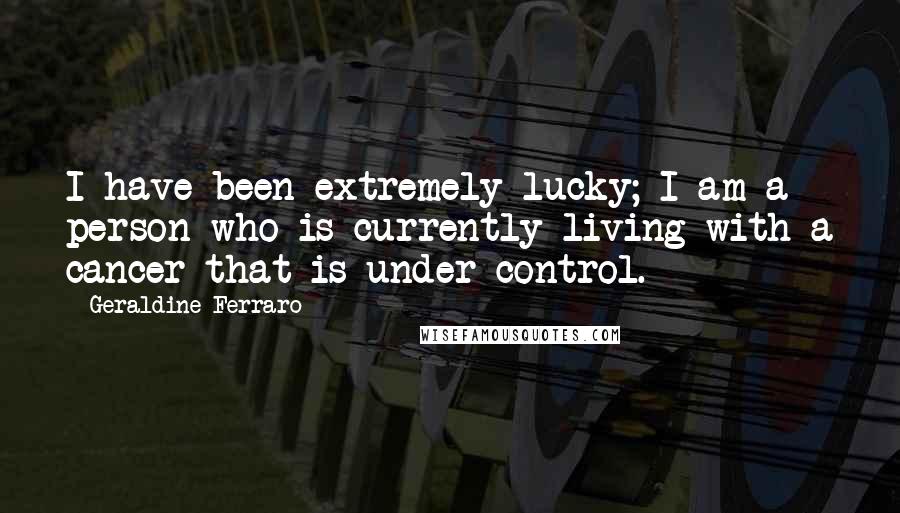 Geraldine Ferraro Quotes: I have been extremely lucky; I am a person who is currently living with a cancer that is under control.