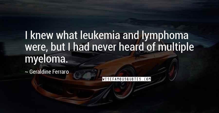 Geraldine Ferraro Quotes: I knew what leukemia and lymphoma were, but I had never heard of multiple myeloma.