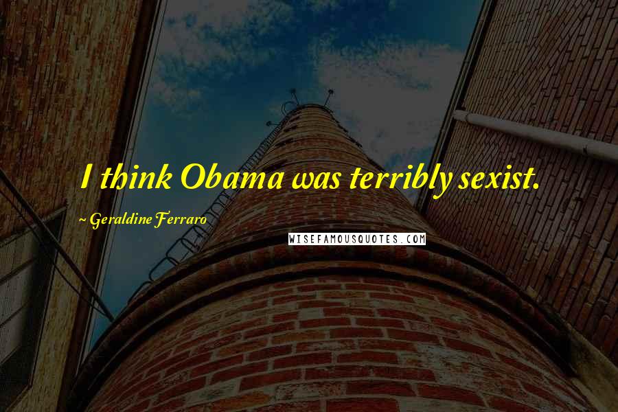 Geraldine Ferraro Quotes: I think Obama was terribly sexist.