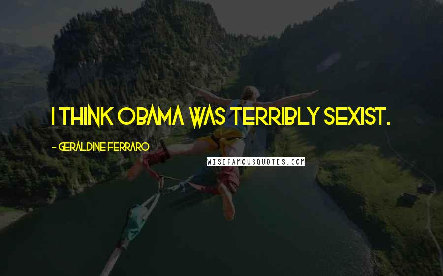 Geraldine Ferraro Quotes: I think Obama was terribly sexist.