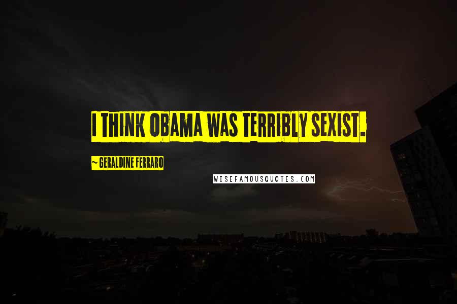 Geraldine Ferraro Quotes: I think Obama was terribly sexist.