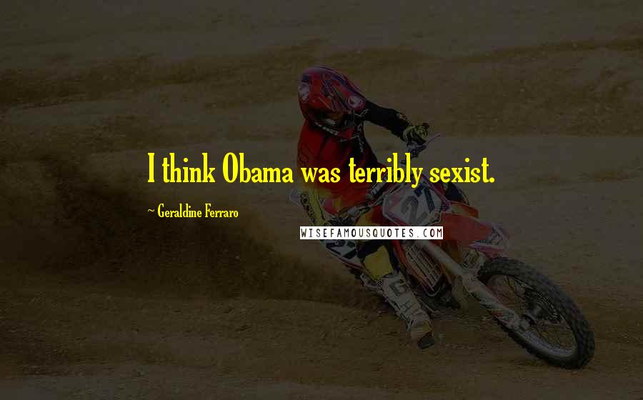 Geraldine Ferraro Quotes: I think Obama was terribly sexist.