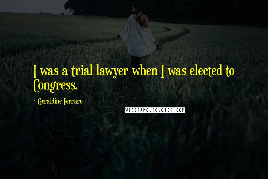 Geraldine Ferraro Quotes: I was a trial lawyer when I was elected to Congress.