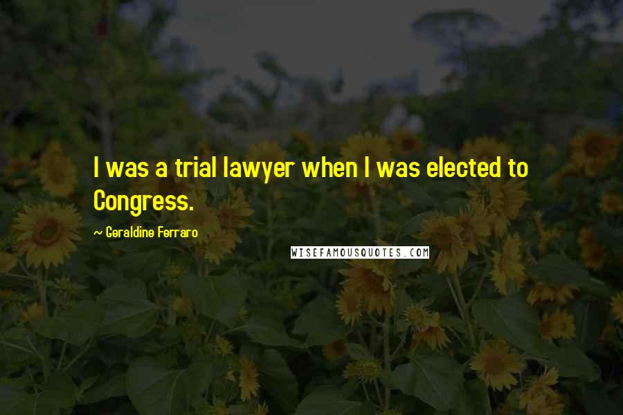 Geraldine Ferraro Quotes: I was a trial lawyer when I was elected to Congress.