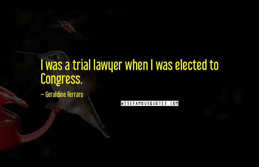Geraldine Ferraro Quotes: I was a trial lawyer when I was elected to Congress.