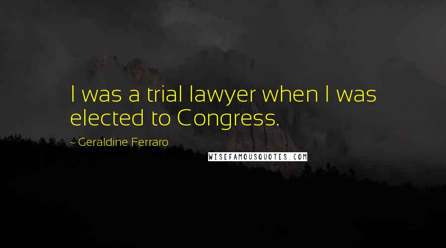 Geraldine Ferraro Quotes: I was a trial lawyer when I was elected to Congress.