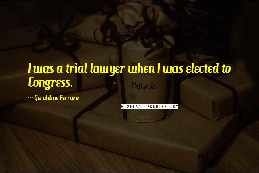 Geraldine Ferraro Quotes: I was a trial lawyer when I was elected to Congress.