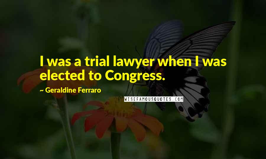 Geraldine Ferraro Quotes: I was a trial lawyer when I was elected to Congress.