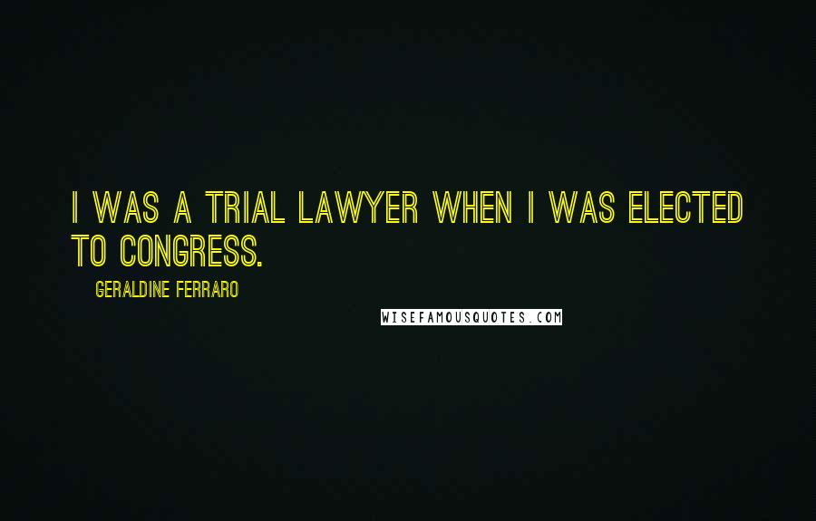 Geraldine Ferraro Quotes: I was a trial lawyer when I was elected to Congress.