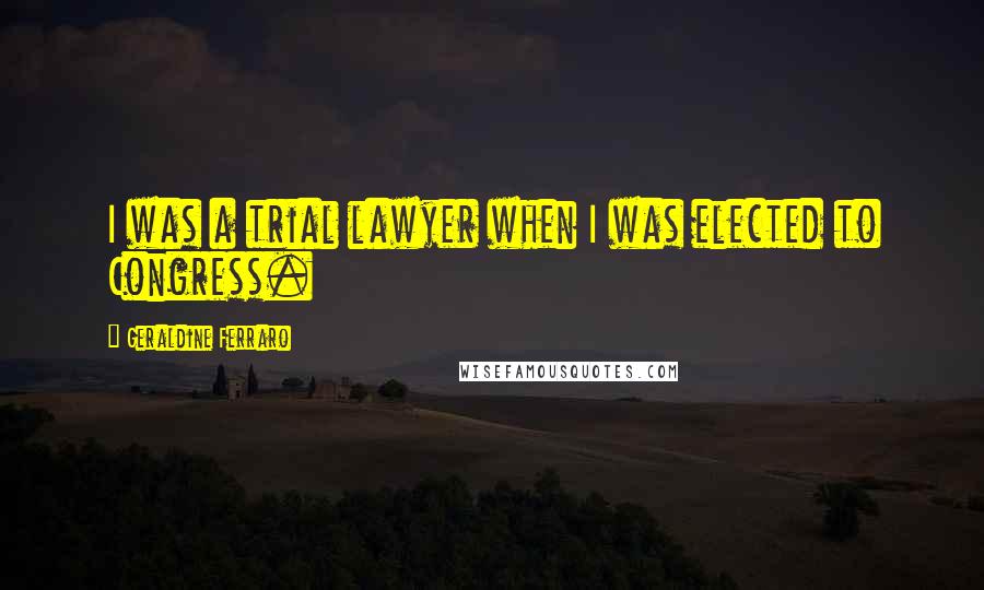 Geraldine Ferraro Quotes: I was a trial lawyer when I was elected to Congress.