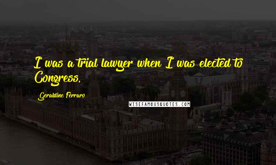 Geraldine Ferraro Quotes: I was a trial lawyer when I was elected to Congress.