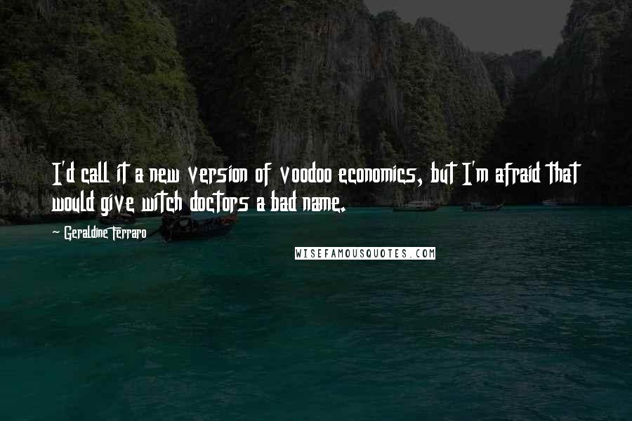 Geraldine Ferraro Quotes: I'd call it a new version of voodoo economics, but I'm afraid that would give witch doctors a bad name.