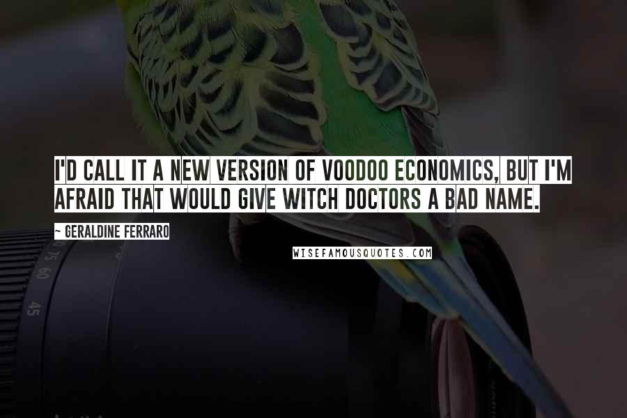 Geraldine Ferraro Quotes: I'd call it a new version of voodoo economics, but I'm afraid that would give witch doctors a bad name.