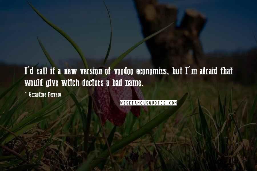 Geraldine Ferraro Quotes: I'd call it a new version of voodoo economics, but I'm afraid that would give witch doctors a bad name.