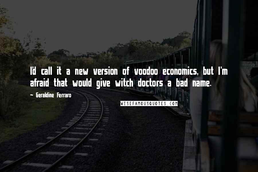 Geraldine Ferraro Quotes: I'd call it a new version of voodoo economics, but I'm afraid that would give witch doctors a bad name.