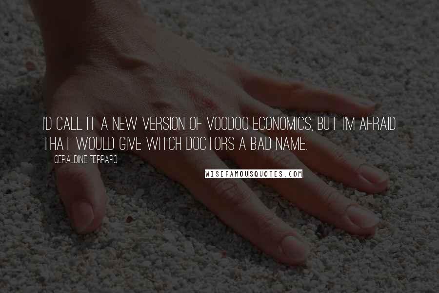 Geraldine Ferraro Quotes: I'd call it a new version of voodoo economics, but I'm afraid that would give witch doctors a bad name.