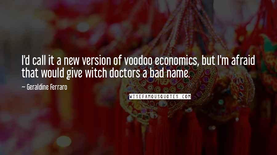 Geraldine Ferraro Quotes: I'd call it a new version of voodoo economics, but I'm afraid that would give witch doctors a bad name.