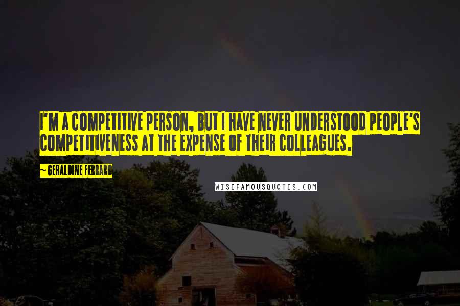 Geraldine Ferraro Quotes: I'm a competitive person, but I have never understood people's competitiveness at the expense of their colleagues.
