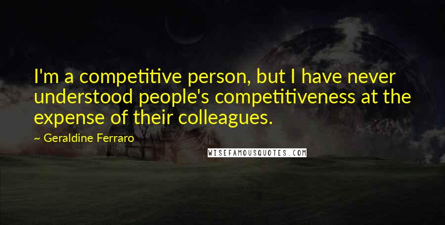 Geraldine Ferraro Quotes: I'm a competitive person, but I have never understood people's competitiveness at the expense of their colleagues.