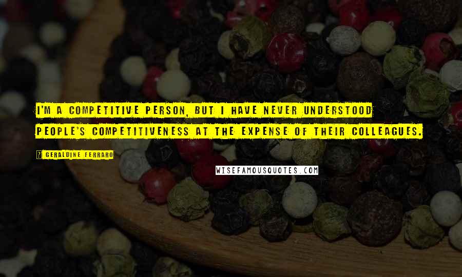 Geraldine Ferraro Quotes: I'm a competitive person, but I have never understood people's competitiveness at the expense of their colleagues.