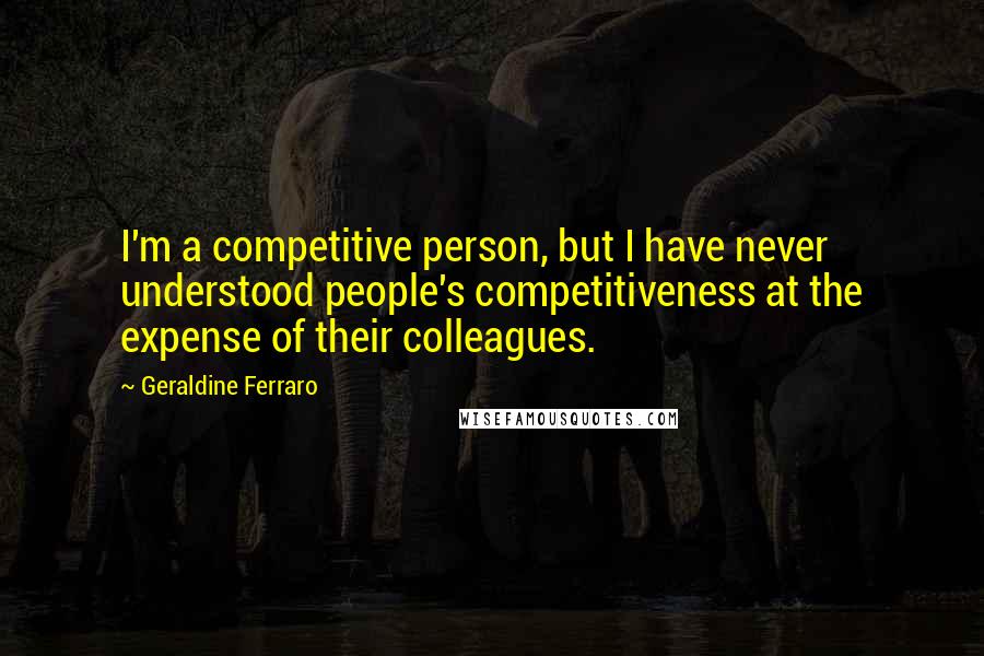 Geraldine Ferraro Quotes: I'm a competitive person, but I have never understood people's competitiveness at the expense of their colleagues.